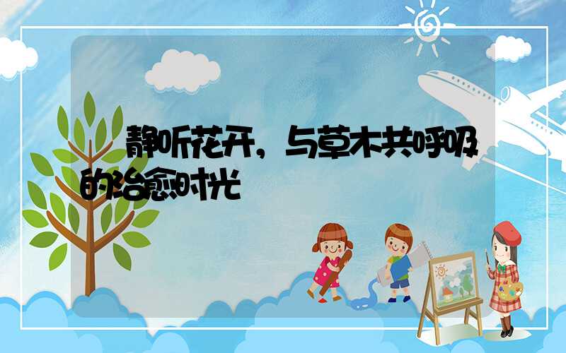  静听花开，与草木共呼吸的治愈时光